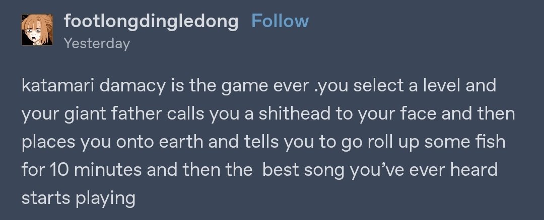 Katamari Damacy is the game ever .you select a level and your giant father calls you a shithead to your face and then places you on earth and tells you to go roll up some fish for 10 minutes and then the best song you've ever heard starts playing